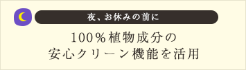 夜、お休みの前に100％植物成分の安心クリーン機能を活用