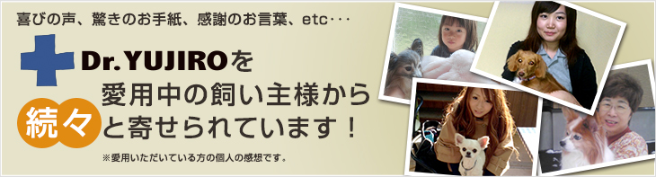 喜びの声、驚きのお手紙、感謝のお言葉、etc･･･Dr.YUJIROを愛用中の飼い主様から続々と寄せられています！